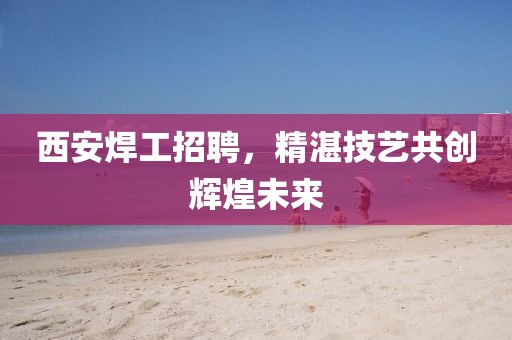 西安焊工招聘，精湛技艺共创辉煌未来
