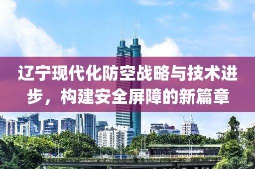 辽宁现代化防空战略与技术进步，构建安全屏障的新篇章