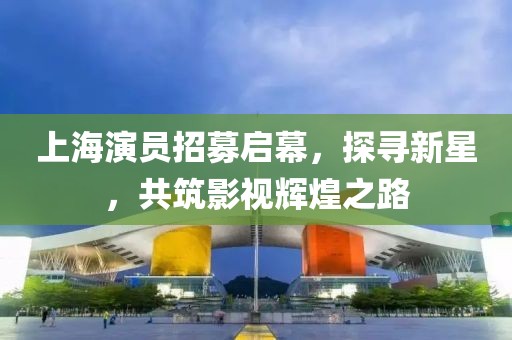 上海演员招募启幕，探寻新星，共筑影视辉煌之路