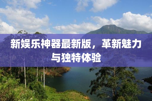 新娱乐神器最新版，革新魅力与独特体验