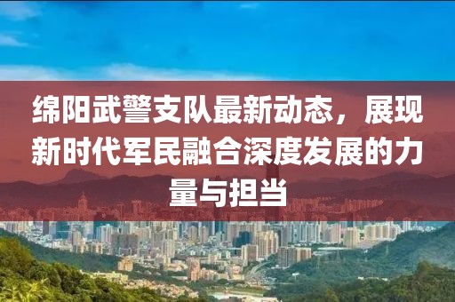绵阳武警支队最新动态，展现新时代军民融合深度发展的力量与担当