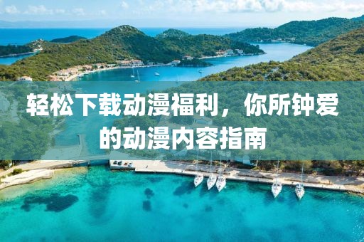 轻松下载动漫福利，你所钟爱的动漫内容指南
