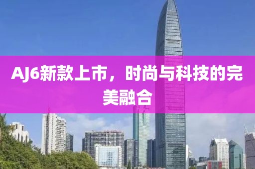 AJ6新款上市，时尚与科技的完美融合
