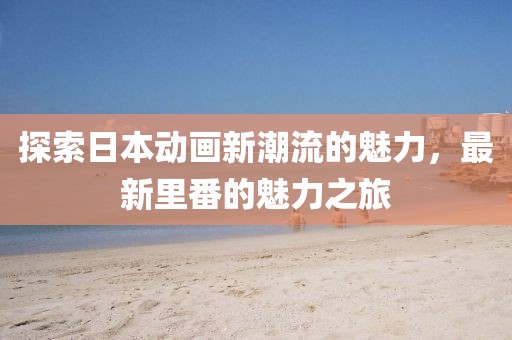 探索日本动画新潮流的魅力，最新里番的魅力之旅