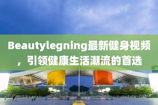 Beautylegning最新健身视频，引领健康生活潮流的首选