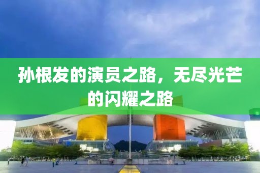 孙根发的演员之路，无尽光芒的闪耀之路