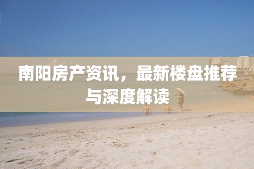 南阳房产资讯，最新楼盘推荐与深度解读