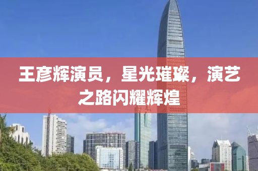 王彦辉演员，星光璀璨，演艺之路闪耀辉煌