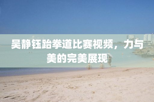 吴静钰跆拳道比赛视频，力与美的完美展现