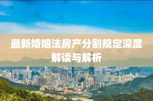最新婚姻法房产分割规定深度解读与解析
