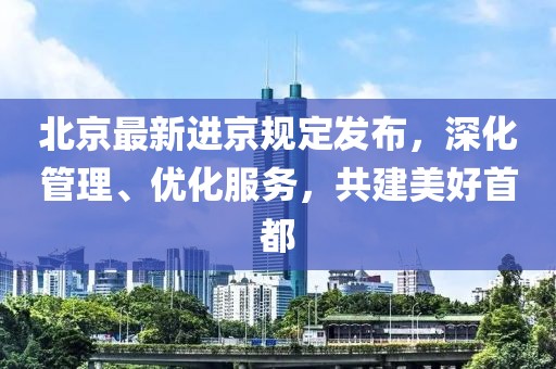 北京最新进京规定发布，深化管理、优化服务，共建美好首都