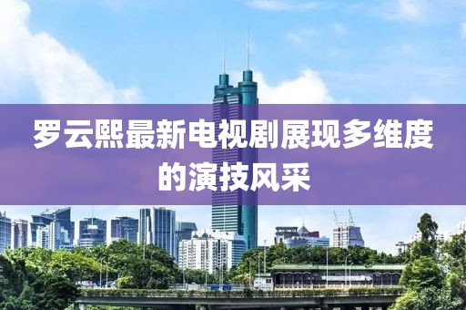 罗云熙最新电视剧展现多维度的演技风采