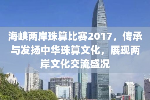 海峡两岸珠算比赛2017，传承与发扬中华珠算文化，展现两岸文化交流盛况