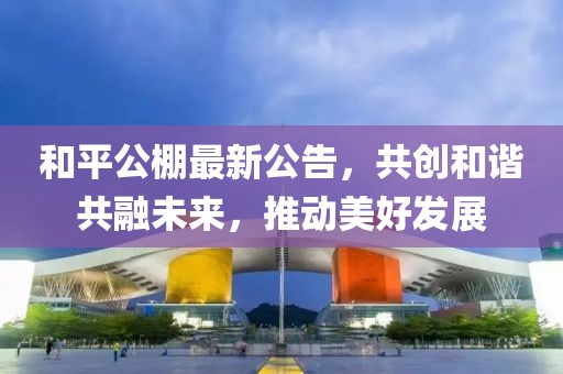 和平公棚最新公告，共创和谐共融未来，推动美好发展