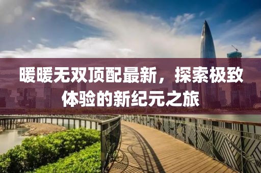 暖暖无双顶配最新，探索极致体验的新纪元之旅