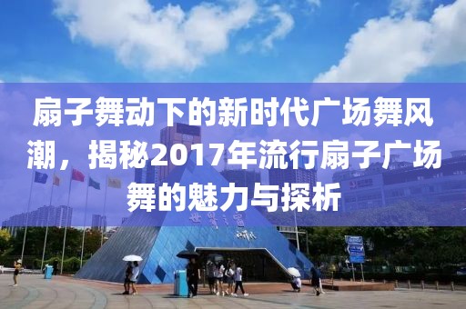 扇子舞动下的新时代广场舞风潮，揭秘2017年流行扇子广场舞的魅力与探析