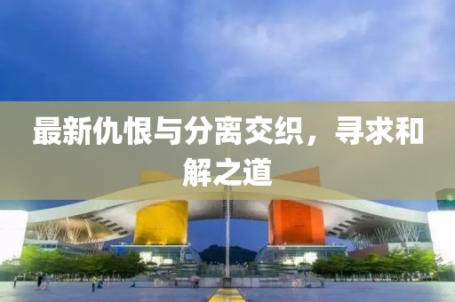 最新仇恨与分离交织，寻求和解之道