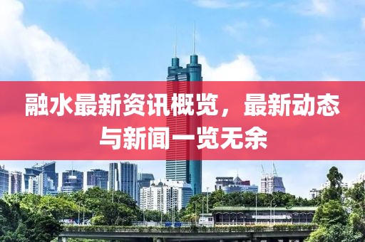 融水最新资讯概览，最新动态与新闻一览无余