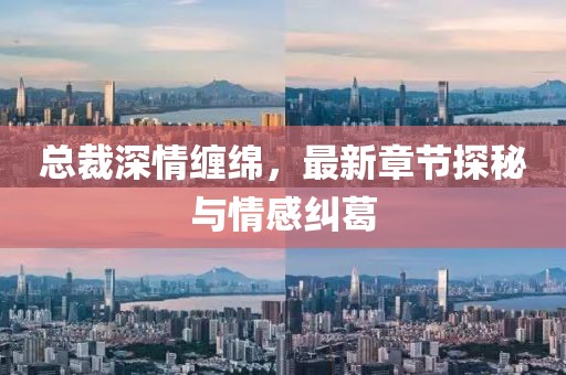 总裁深情缠绵，最新章节探秘与情感纠葛
