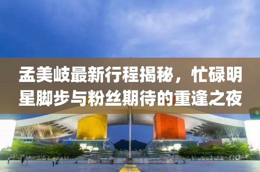 孟美岐最新行程揭秘，忙碌明星脚步与粉丝期待的重逢之夜