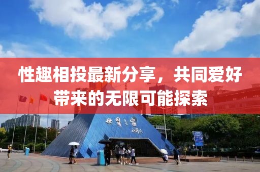 性趣相投最新分享，共同爱好带来的无限可能探索