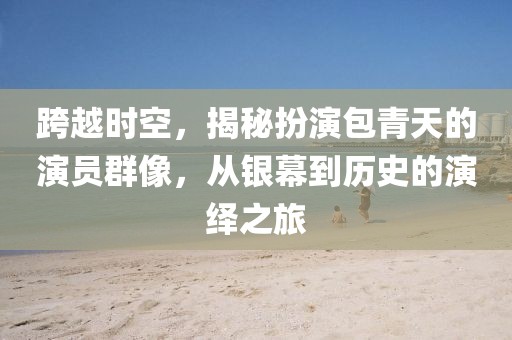 跨越时空，揭秘扮演包青天的演员群像，从银幕到历史的演绎之旅