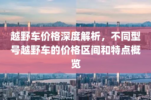 越野车价格深度解析，不同型号越野车的价格区间和特点概览