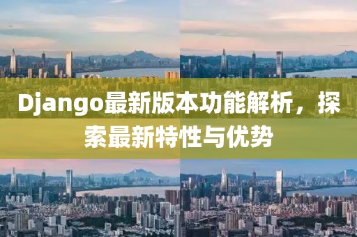 Django最新版本功能解析，探索最新特性与优势
