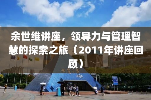 余世维讲座，领导力与管理智慧的探索之旅（2011年讲座回顾）