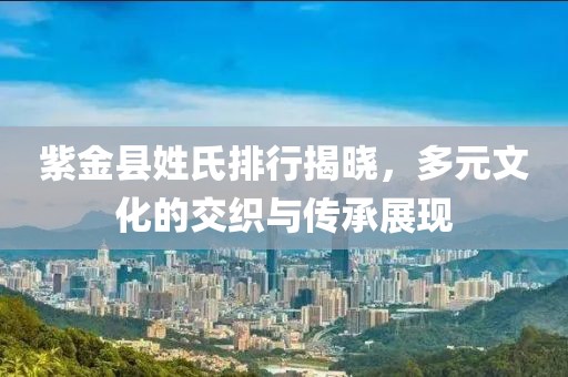 紫金县姓氏排行揭晓，多元文化的交织与传承展现