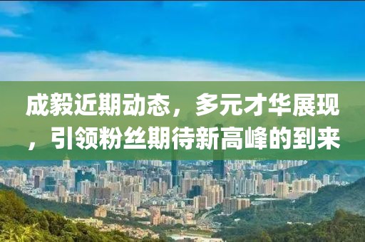 成毅近期动态，多元才华展现，引领粉丝期待新高峰的到来