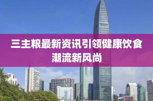 三主粮最新资讯引领健康饮食潮流新风尚
