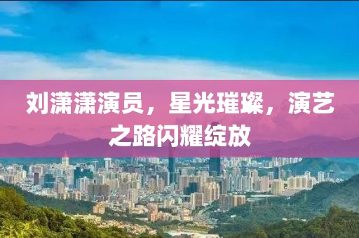 刘潇潇演员，星光璀璨，演艺之路闪耀绽放