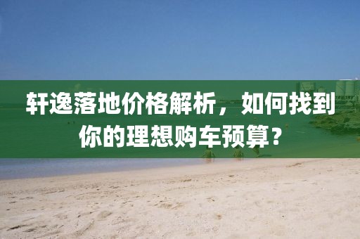 轩逸落地价格解析，如何找到你的理想购车预算？