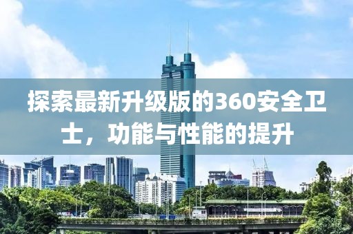 探索最新升级版的360安全卫士，功能与性能的提升