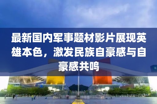 最新国内军事题材影片展现英雄本色，激发民族自豪感与自豪感共鸣