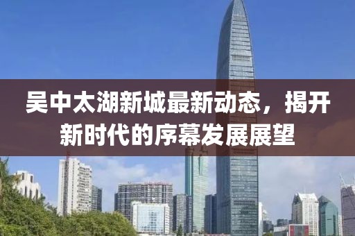 吴中太湖新城最新动态，揭开新时代的序幕发展展望
