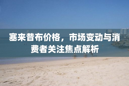 塞来昔布价格，市场变动与消费者关注焦点解析