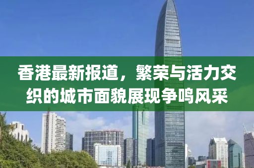 香港最新报道，繁荣与活力交织的城市面貌展现争鸣风采