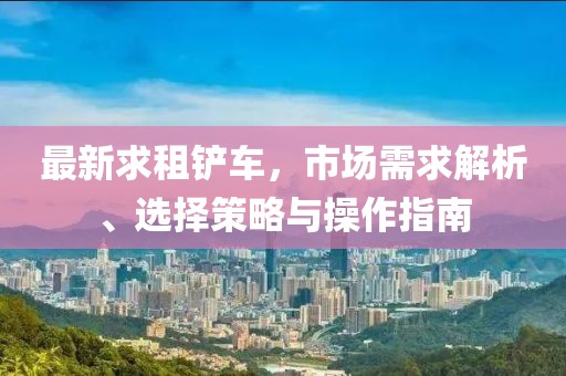 最新求租铲车，市场需求解析、选择策略与操作指南