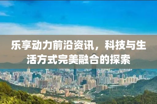 乐享动力前沿资讯，科技与生活方式完美融合的探索