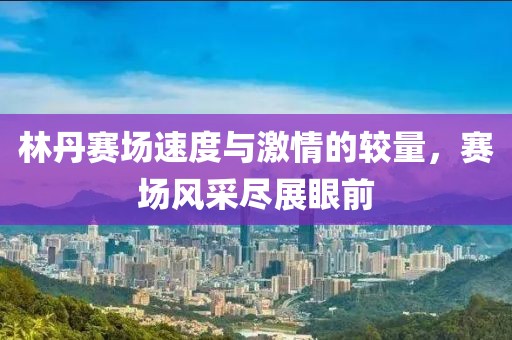 林丹赛场速度与激情的较量，赛场风采尽展眼前