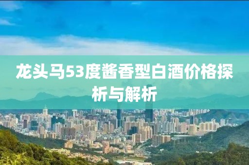 龙头马53度酱香型白酒价格探析与解析
