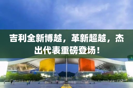 吉利全新博越，革新超越，杰出代表重磅登场！
