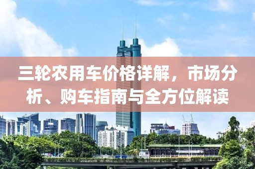三轮农用车价格详解，市场分析、购车指南与全方位解读