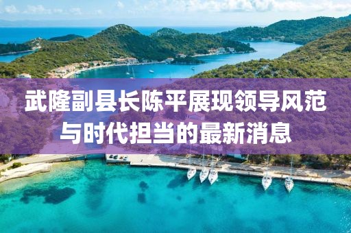 武隆副县长陈平展现领导风范与时代担当的最新消息