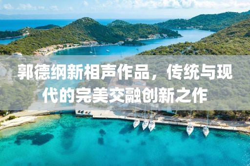 郭德纲新相声作品，传统与现代的完美交融创新之作