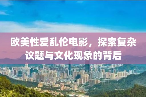 欧美性爱乱伦电影，探索复杂议题与文化现象的背后