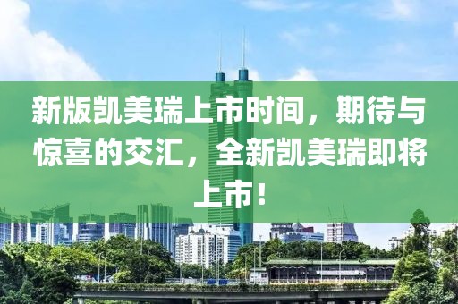 新版凯美瑞上市时间，期待与惊喜的交汇，全新凯美瑞即将上市！