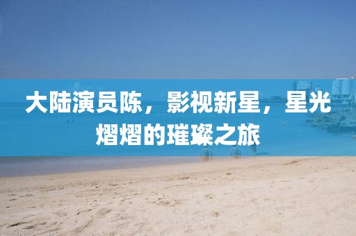 大陆演员陈，影视新星，星光熠熠的璀璨之旅